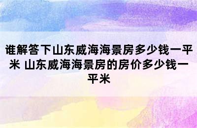 谁解答下山东威海海景房多少钱一平米 山东威海海景房的房价多少钱一平米